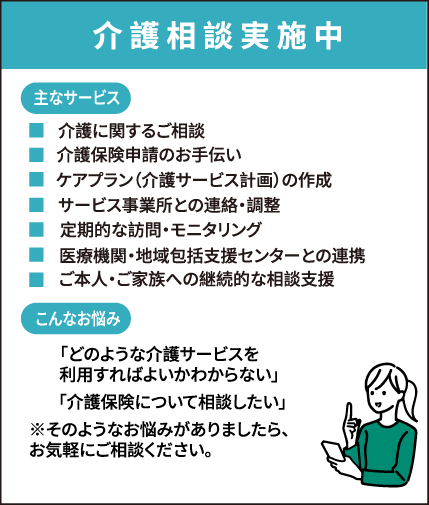 介護相談実施中 ・介護に関するご相談・介護保険申請のお手伝い・ケアプラン(介護サービス計画)の作成・サービス事業所との連絡・調整・定期的な訪問・モニタリング・医療機関・地域包括支援センターとの連携・ご本人・ご家族への継続的な相談支援「どのような介護サービスを利用すればよいかわからない」「介護保険について相談したい」そのようなお悩みがありましたら、お気軽にご相談ください